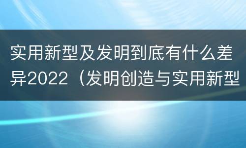 实用新型及发明到底有什么差异2022（发明创造与实用新型的区别）