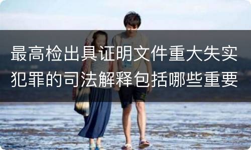 最高检出具证明文件重大失实犯罪的司法解释包括哪些重要规定
