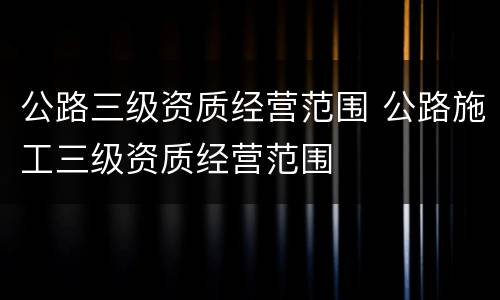 公路三级资质经营范围 公路施工三级资质经营范围