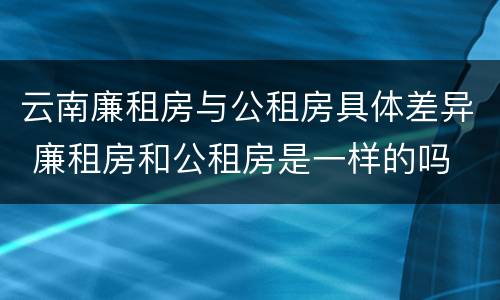云南廉租房与公租房具体差异 廉租房和公租房是一样的吗