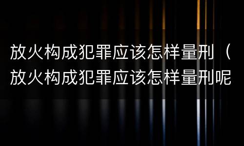 放火构成犯罪应该怎样量刑（放火构成犯罪应该怎样量刑呢）