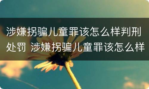 涉嫌拐骗儿童罪该怎么样判刑处罚 涉嫌拐骗儿童罪该怎么样判刑处罚案例