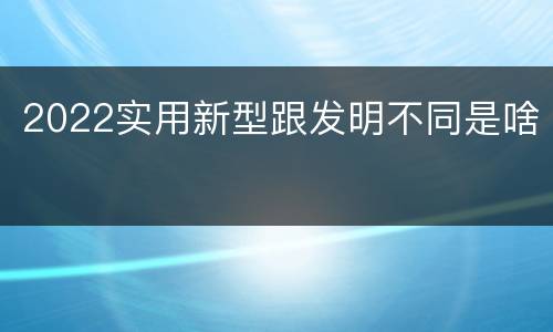 2022实用新型跟发明不同是啥