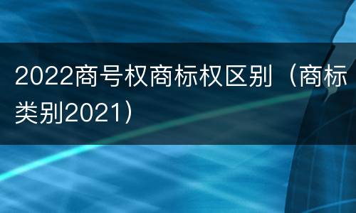 2022商号权商标权区别（商标类别2021）
