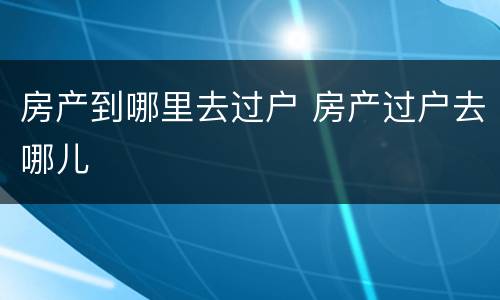 房产到哪里去过户 房产过户去哪儿