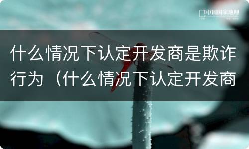 什么情况下认定开发商是欺诈行为（什么情况下认定开发商是欺诈行为呢）
