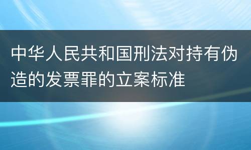 中华人民共和国刑法对持有伪造的发票罪的立案标准