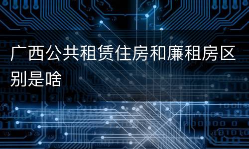 广西公共租赁住房和廉租房区别是啥