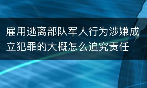 雇用逃离部队军人行为涉嫌成立犯罪的大概怎么追究责任