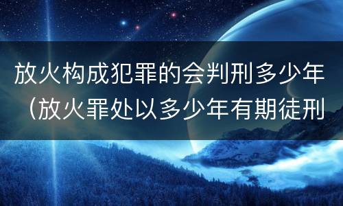 放火构成犯罪的会判刑多少年（放火罪处以多少年有期徒刑）