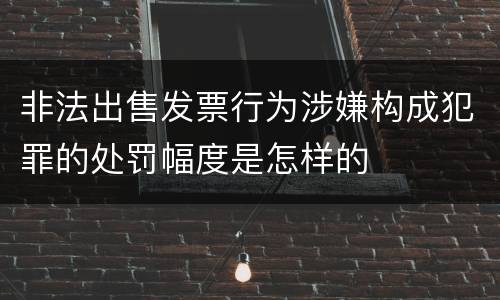 非法出售发票行为涉嫌构成犯罪的处罚幅度是怎样的