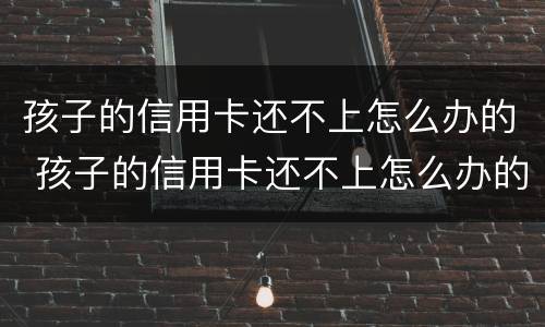 孩子的信用卡还不上怎么办的 孩子的信用卡还不上怎么办的银行