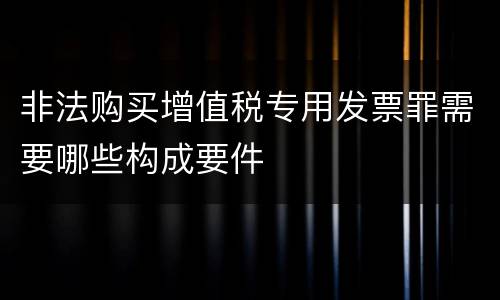 非法购买增值税专用发票罪需要哪些构成要件