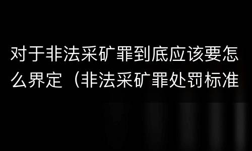 对于非法采矿罪到底应该要怎么界定（非法采矿罪处罚标准）