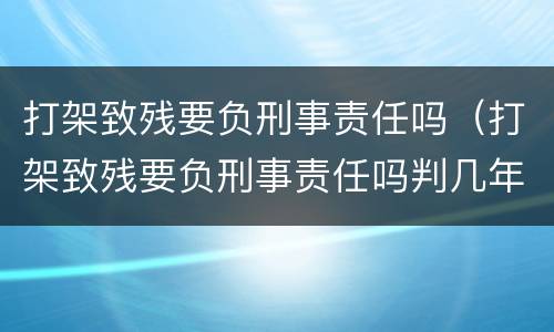 打架致残要负刑事责任吗（打架致残要负刑事责任吗判几年）