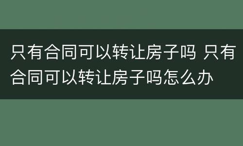 只有合同可以转让房子吗 只有合同可以转让房子吗怎么办