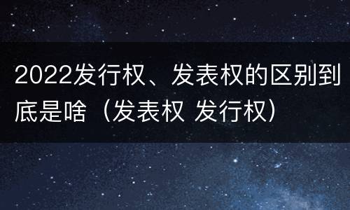 2022发行权、发表权的区别到底是啥（发表权 发行权）