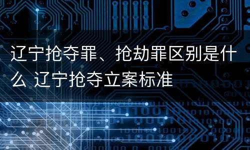辽宁抢夺罪、抢劫罪区别是什么 辽宁抢夺立案标准