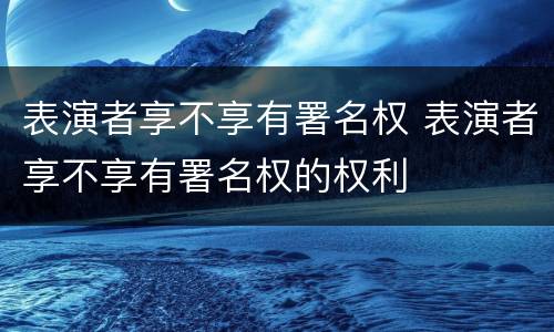 表演者享不享有署名权 表演者享不享有署名权的权利