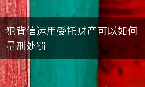 犯背信运用受托财产可以如何量刑处罚