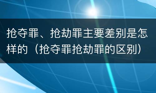 抢夺罪、抢劫罪主要差别是怎样的（抢夺罪抢劫罪的区别）