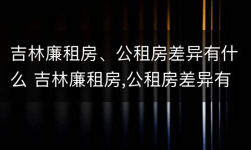 吉林廉租房、公租房差异有什么 吉林廉租房,公租房差异有什么影响