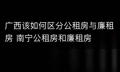 广西该如何区分公租房与廉租房 南宁公租房和廉租房
