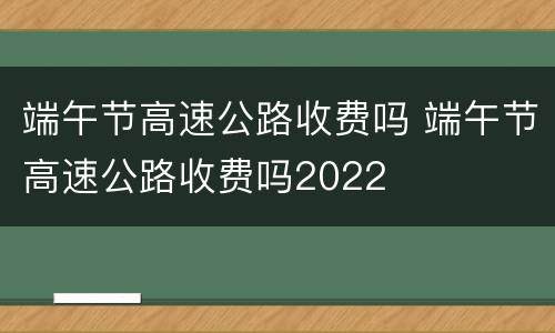 端午节高速公路收费吗 端午节高速公路收费吗2022