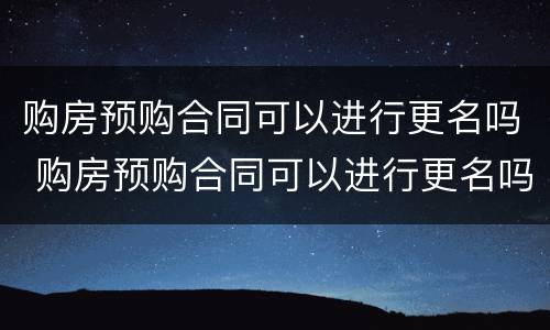 购房预购合同可以进行更名吗 购房预购合同可以进行更名吗北京