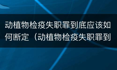 动植物检疫失职罪到底应该如何断定（动植物检疫失职罪到底应该如何断定责任）