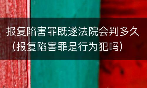报复陷害罪既遂法院会判多久（报复陷害罪是行为犯吗）