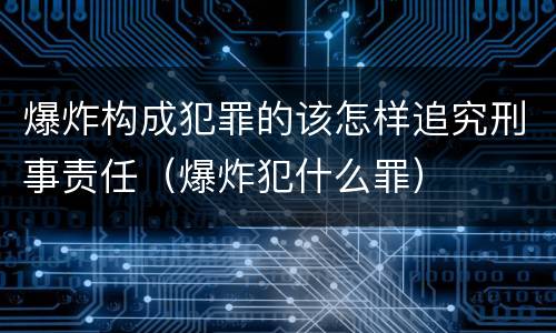 爆炸构成犯罪的该怎样追究刑事责任（爆炸犯什么罪）