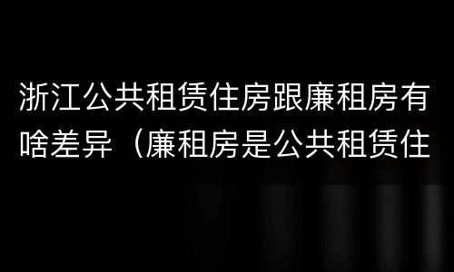 浙江公共租赁住房跟廉租房有啥差异（廉租房是公共租赁住房吗）