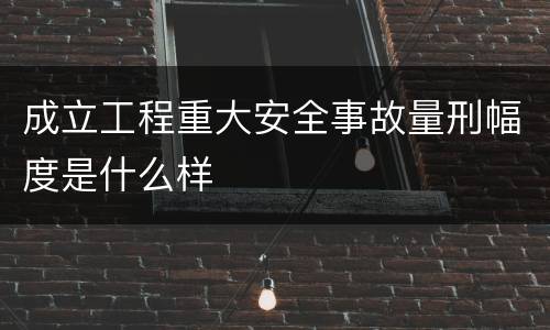 成立工程重大安全事故量刑幅度是什么样