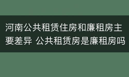 河南公共租赁住房和廉租房主要差异 公共租赁房是廉租房吗