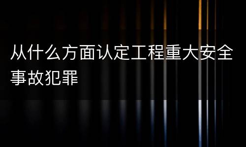 从什么方面认定工程重大安全事故犯罪