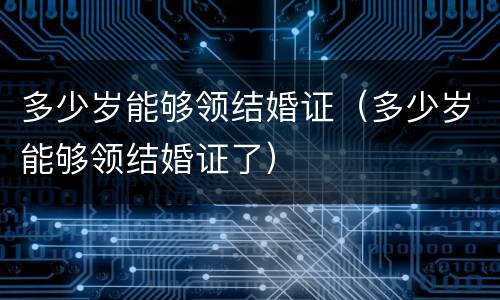 多少岁能够领结婚证（多少岁能够领结婚证了）