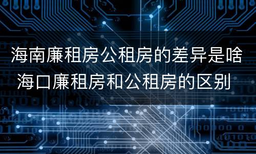 海南廉租房公租房的差异是啥 海口廉租房和公租房的区别