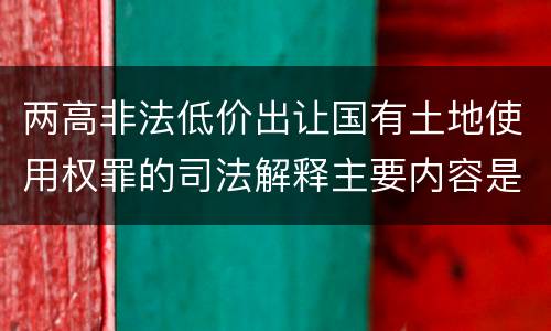 两高非法低价出让国有土地使用权罪的司法解释主要内容是什么