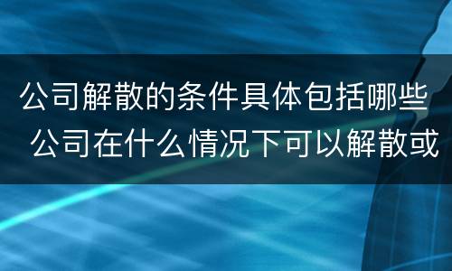 公司解散的条件具体包括哪些 公司在什么情况下可以解散或应当解散