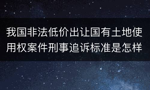 我国非法低价出让国有土地使用权案件刑事追诉标准是怎样规定