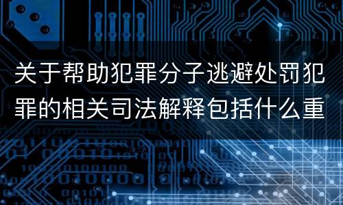 关于帮助犯罪分子逃避处罚犯罪的相关司法解释包括什么重要内容