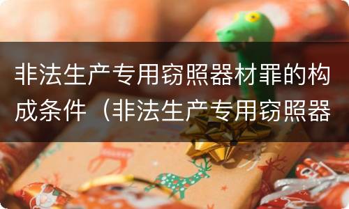 非法生产专用窃照器材罪的构成条件（非法生产专用窃照器材罪的构成条件是什么）