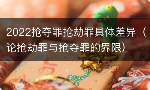 2022抢夺罪抢劫罪具体差异（论抢劫罪与抢夺罪的界限）