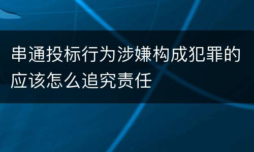 串通投标行为涉嫌构成犯罪的应该怎么追究责任