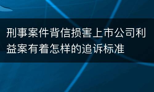 刑事案件背信损害上市公司利益案有着怎样的追诉标准