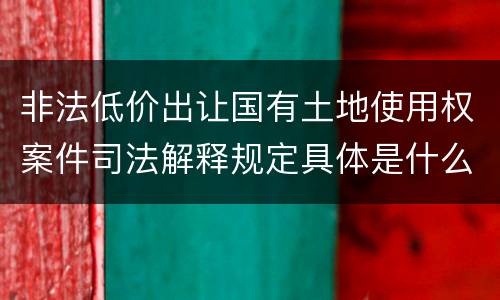非法低价出让国有土地使用权案件司法解释规定具体是什么重要内容