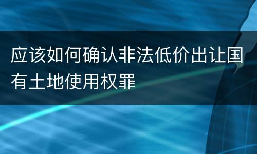 应该如何确认非法低价出让国有土地使用权罪