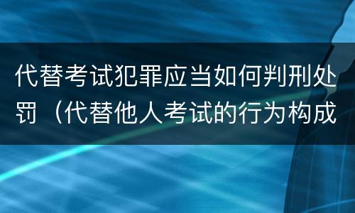 代替考试犯罪应当如何判刑处罚（代替他人考试的行为构成什么罪）