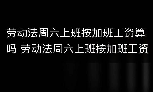 劳动法周六上班按加班工资算吗 劳动法周六上班按加班工资算吗合法吗